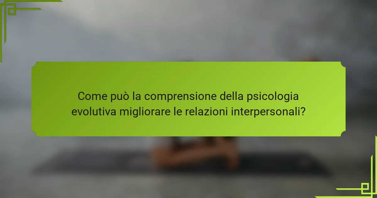 Come può la comprensione della psicologia evolutiva migliorare le relazioni interpersonali?